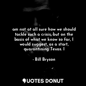  am not at all sure how we should tackle such a crisis, but on the basis of what ... - Bill Bryson - Quotes Donut