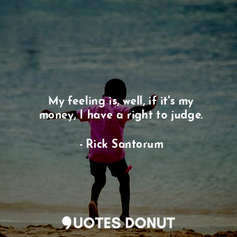 My feeling is, well, if it&#39;s my money, I have a right to judge.