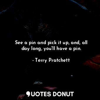 See a pin and pick it up, and, all day long, you'll have a pin.
