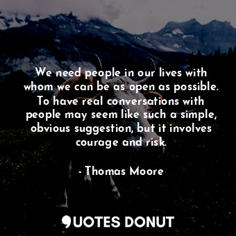 We need people in our lives with whom we can be as open as possible. To have real conversations with people may seem like such a simple, obvious suggestion, but it involves courage and risk.