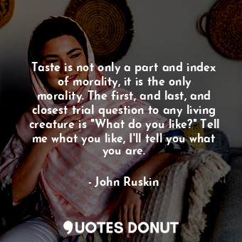 Taste is not only a part and index of morality, it is the only morality. The first, and last, and closest trial question to any living creature is "What do you like?" Tell me what you like, I'll tell you what you are.