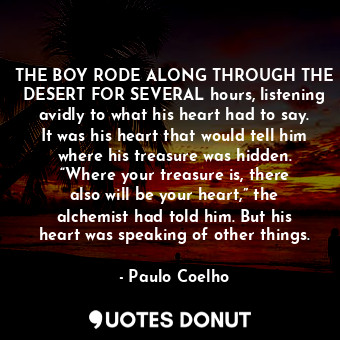 THE BOY RODE ALONG THROUGH THE DESERT FOR SEVERAL hours, listening avidly to what his heart had to say. It was his heart that would tell him where his treasure was hidden. “Where your treasure is, there also will be your heart,” the alchemist had told him. But his heart was speaking of other things.