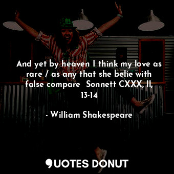 And yet by heaven I think my love as rare / as any that she belie with false compare  Sonnett CXXX, ll, 13-14