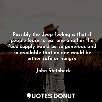 Possibly the deep feeling is that if people learn to eat one another the food supply would be so generous and so available that no one would be either safe or hungry.