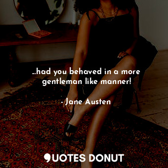 ...had you behaved in a more gentleman like manner!