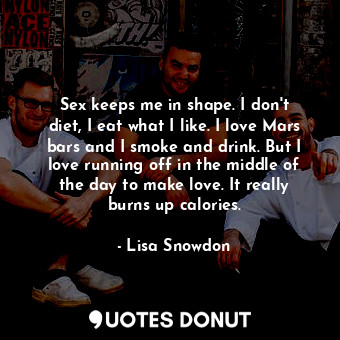 Sex keeps me in shape. I don&#39;t diet, I eat what I like. I love Mars bars and I smoke and drink. But I love running off in the middle of the day to make love. It really burns up calories.