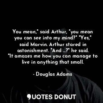 You mean," said Arthur, "you mean you can see into my mind?" "Yes," said Marvin. Arthur stared in astonishment. "And ...?" he said. "It amazes me how you can manage to live in anything that small.