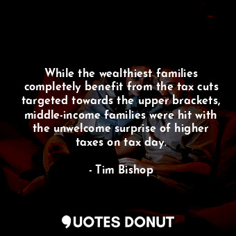  While the wealthiest families completely benefit from the tax cuts targeted towa... - Tim Bishop - Quotes Donut