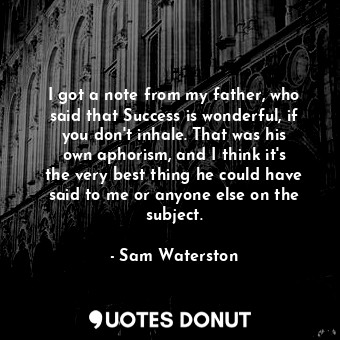 I got a note from my father, who said that Success is wonderful, if you don&#39;t inhale. That was his own aphorism, and I think it&#39;s the very best thing he could have said to me or anyone else on the subject.