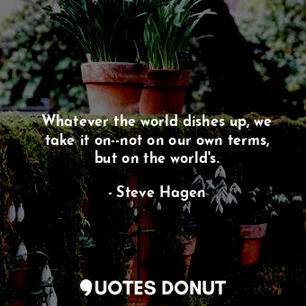  Whatever the world dishes up, we take it on--not on our own terms, but on the wo... - Steve Hagen - Quotes Donut