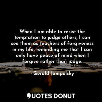 When I am able to resist the temptation to judge others, I can see them as teachers of forgiveness in my life, reminding me that I can only have peace of mind when I forgive rather than judge.