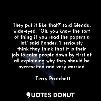 They put it like that?' said Glenda, wide-eyed.  'Oh, you know the sort of thing if you read the papers a lot,' said Ponder. 'I seriously think they think that it is their job to calm people down by first of all explaining why they should be overexcited and very worried.
