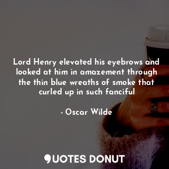 Lord Henry elevated his eyebrows and looked at him in amazement through the thin blue wreaths of smoke that curled up in such fanciful