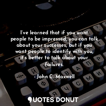 I’ve learned that if you want people to be impressed, you can talk about your successes; but if you want people to identify with you, it’s better to talk about your failures.