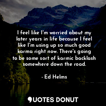 I feel like I&#39;m worried about my later years in life because I feel like I&#39;m using up so much good karma right now. There&#39;s going to be some sort of karmic backlash somewhere down the road.