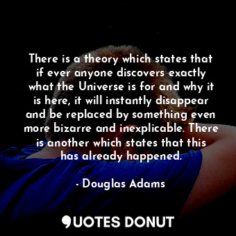 There is a theory which states that if ever anyone discovers exactly what the Universe is for and why it is here, it will instantly disappear and be replaced by something even more bizarre and inexplicable. There is another which states that this has already happened.