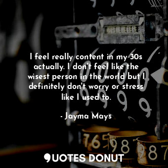 I feel really content in my 30s actually. I don&#39;t feel like the wisest person in the world but I definitely don&#39;t worry or stress like I used to.