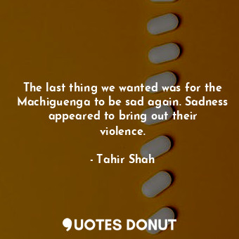  The last thing we wanted was for the Machiguenga to be sad again. Sadness appear... - Tahir Shah - Quotes Donut