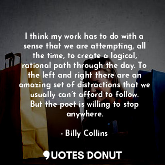 I think my work has to do with a sense that we are attempting, all the time, to create a logical, rational path through the day. To the left and right there are an amazing set of distractions that we usually can’t afford to follow. But the poet is willing to stop anywhere.