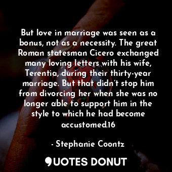 But love in marriage was seen as a bonus, not as a necessity. The great Roman statesman Cicero exchanged many loving letters with his wife, Terentia, during their thirty-year marriage. But that didn’t stop him from divorcing her when she was no longer able to support him in the style to which he had become accustomed.16