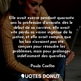 Elle avait exercé pendant quarante ans la profession d'avocate. dès le début de sa carrière, elle avait vite perdu sa vision ingénue de la justice, et elle avait compris que les lois n'avaient pas été conçues pour résoudre les problèmes, mais pour prolonger indéfiniment des querelles.