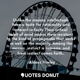 Unlike the masses, intellectuals have a taste for rationality and interest in facts. Their critical habit of mind makes them resistant to the kind of propaganda that works so well on the majority. Among the masses „instinct is supreme, and from instinct comes faith...