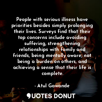 People with serious illness have priorities besides simply prolonging their lives. Surveys find that their top concerns include avoiding suffering, strengthening relationships with family and friends, being mentally aware, not being a burden on others, and achieving a sense that their life is complete.