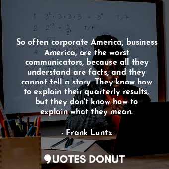 So often corporate America, business America, are the worst communicators, because all they understand are facts, and they cannot tell a story. They know how to explain their quarterly results, but they don&#39;t know how to explain what they mean.