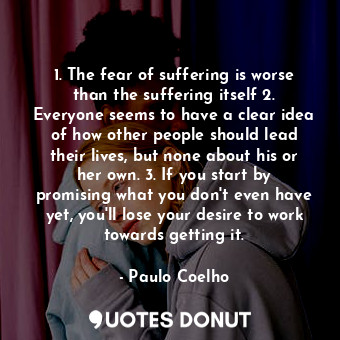 1. The fear of suffering is worse than the suffering itself 2. Everyone seems to have a clear idea of how other people should lead their lives, but none about his or her own. 3. If you start by promising what you don't even have yet, you'll lose your desire to work towards getting it.