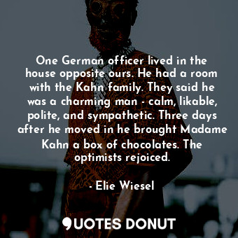 One German officer lived in the house opposite ours. He had a room with the Kahn family. They said he was a charming man - calm, likable, polite, and sympathetic. Three days after he moved in he brought Madame Kahn a box of chocolates. The optimists rejoiced.