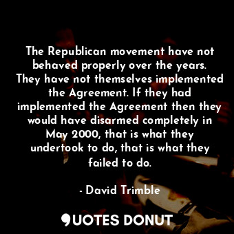 The Republican movement have not behaved properly over the years. They have not themselves implemented the Agreement. If they had implemented the Agreement then they would have disarmed completely in May 2000, that is what they undertook to do, that is what they failed to do.