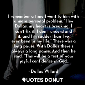 I remember a time I went to him with a more personal problem: “Hey Dallas, my heart is breaking, I can’t fix it, I don’t understand it, and I’m sadder than I’ve ever been in my life.” There was a long pause. With Dallas there’s always a long pause. And then he said, “This will be a test of your joyful confidence in God.