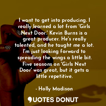 I want to get into producing. I really learned a lot from &#39;Girls Next Door.&#39; Kevin Burns is a great producer. He&#39;s really talented, and he taught me a lot. I&#39;m just looking forward to spreading the wings a little bit. Five seasons on &#39;Girls Next Door&#39; was great, but it gets a little repetitive.
