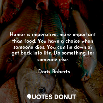 Humor is imperative, more important than food. You have a choice when someone dies. You can lie down or get back into life. Do something for someone else.