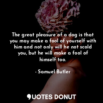 The great pleasure of a dog is that you may make a fool of yourself with him and not only will he not scold you, but he will make a fool of himself too.