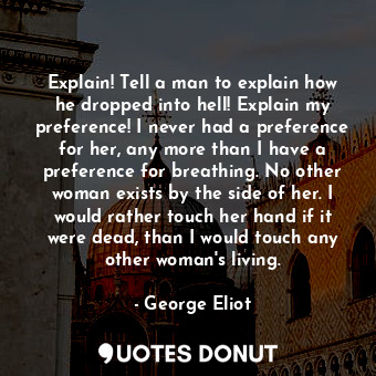 Explain! Tell a man to explain how he dropped into hell! Explain my preference! I never had a preference for her, any more than I have a preference for breathing. No other woman exists by the side of her. I would rather touch her hand if it were dead, than I would touch any other woman's living.