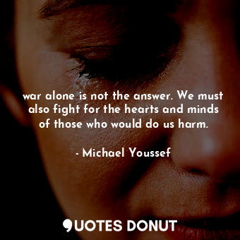 war alone is not the answer. We must also fight for the hearts and minds of those who would do us harm.