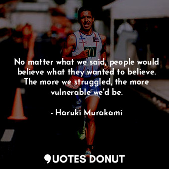 No matter what we said, people would believe what they wanted to believe. The more we struggled, the more vulnerable we'd be.