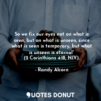 So we fix our eyes not on what is seen, but on what is unseen, since what is seen is temporary, but what is unseen is eternal” (2 Corinthians 4:18, NIV).