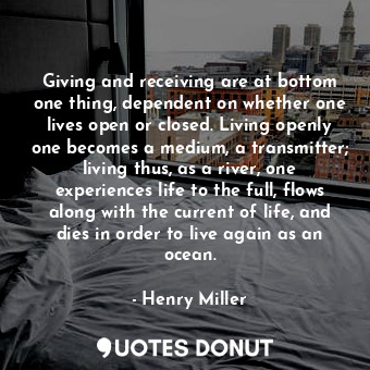 Giving and receiving are at bottom one thing, dependent on whether one lives open or closed. Living openly one becomes a medium, a transmitter; living thus, as a river, one experiences life to the full, flows along with the current of life, and dies in order to live again as an ocean.