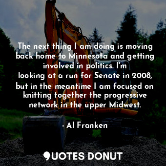 The next thing I am doing is moving back home to Minnesota and getting involved in politics. I&#39;m looking at a run for Senate in 2008, but in the meantime I am focused on knitting together the progressive network in the upper Midwest.