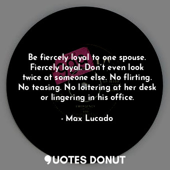 Be fiercely loyal to one spouse. Fiercely loyal. Don’t even look twice at someone else. No flirting. No teasing. No loitering at her desk or lingering in his office.