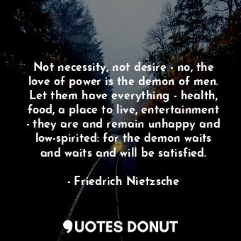 Not necessity, not desire - no, the love of power is the demon of men. Let them have everything - health, food, a place to live, entertainment - they are and remain unhappy and low-spirited: for the demon waits and waits and will be satisfied.