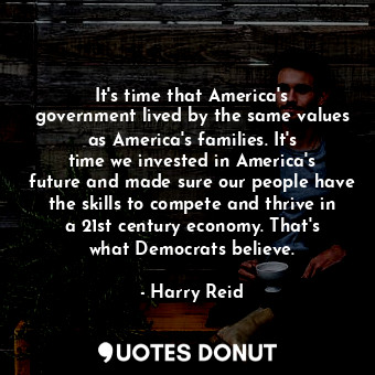 It&#39;s time that America&#39;s government lived by the same values as America&#39;s families. It&#39;s time we invested in America&#39;s future and made sure our people have the skills to compete and thrive in a 21st century economy. That&#39;s what Democrats believe.