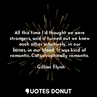 All this time I’d thought we were strangers, and it turned out we knew each other intuitively, in our bones, in our blood. It was kind of romantic. Catastrophically romantic.