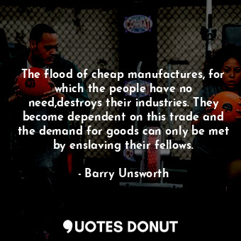  The flood of cheap manufactures, for which the people have no need,destroys thei... - Barry Unsworth - Quotes Donut