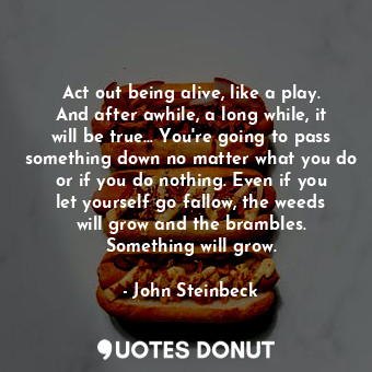  Act out being alive, like a play. And after awhile, a long while, it will be tru... - John Steinbeck - Quotes Donut