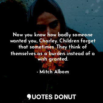 Now you know how badly someone wanted you, Charley. Children forget that sometimes. They think of themselves as a burden instead of a wish granted.