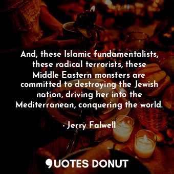 And, these Islamic fundamentalists, these radical terrorists, these Middle Eastern monsters are committed to destroying the Jewish nation, driving her into the Mediterranean, conquering the world.