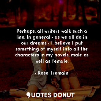Perhaps, all writers walk such a line. In general - as we all do in our dreams - I believe I put something of myself into all the characters in my novels, male as well as female.